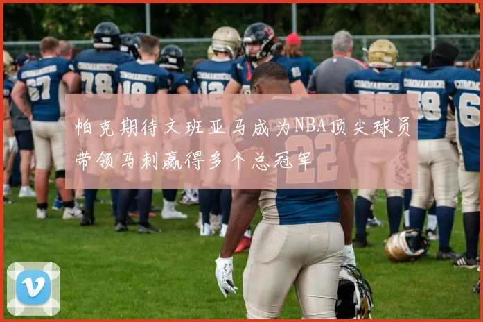 帕克期待文班亚马成为NBA顶尖球员带领马刺赢得多个总冠军