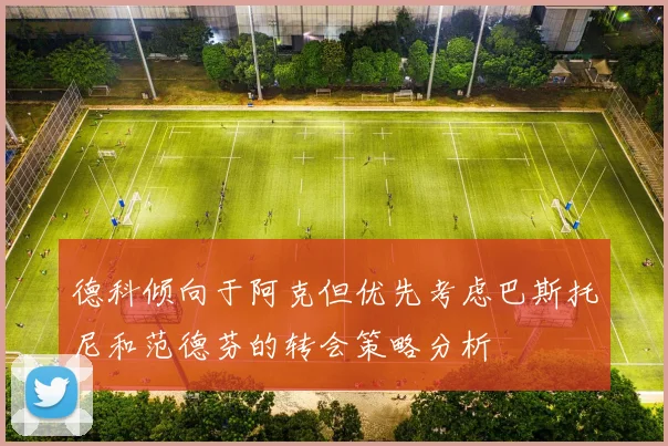 德科倾向于阿克但优先考虑巴斯托尼和范德芬的转会策略分析