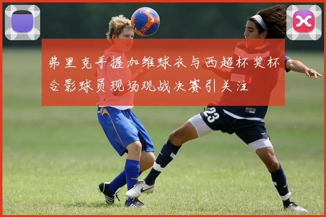 弗里克手握加维球衣与西超杯奖杯合影球员现场观战决赛引关注