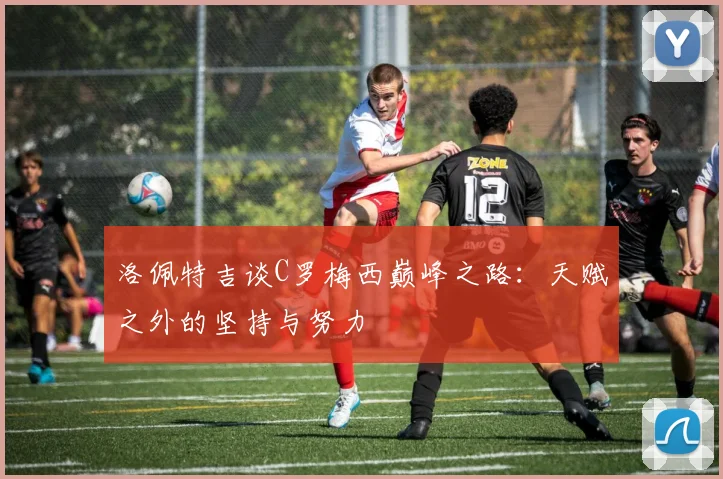 洛佩特吉谈C罗梅西巅峰之路：天赋之外的坚持与努力