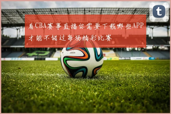 看CBA赛事直播你需要下载哪些APP才能不错过每场精彩比赛