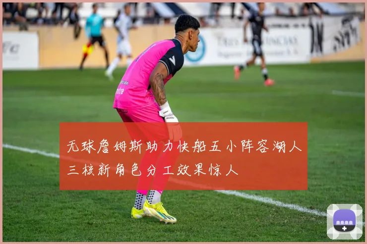 无球詹姆斯助力快船五小阵容湖人三核新角色分工效果惊人