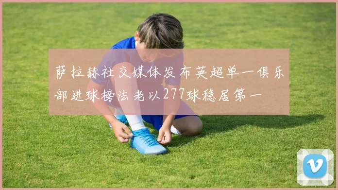 萨拉赫社交媒体发布英超单一俱乐部进球榜法老以277球稳居第一