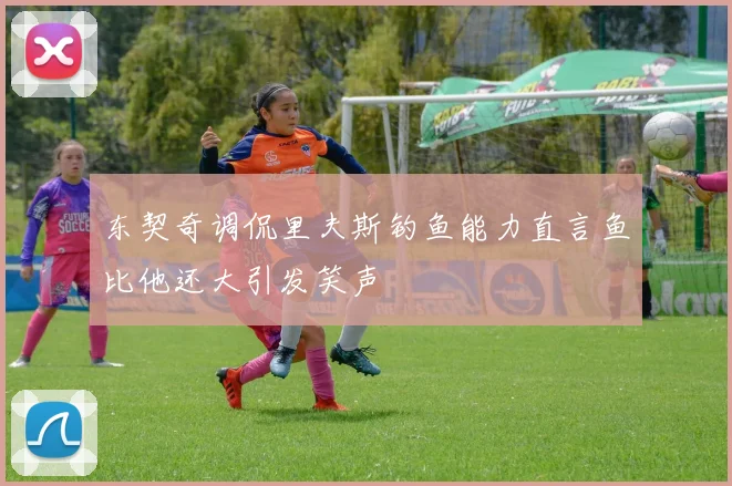 东契奇调侃里夫斯钓鱼能力直言鱼比他还大引发笑声