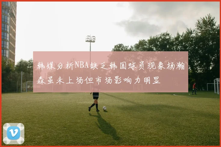 韩媒分析NBA缺乏韩国球员现象杨瀚森虽未上场但市场影响力明显