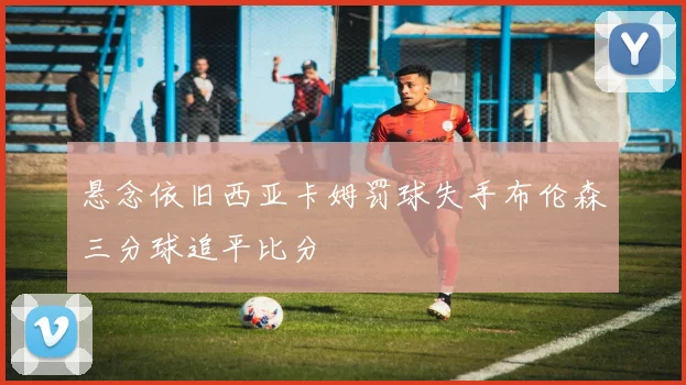 悬念依旧西亚卡姆罚球失手布伦森三分球追平比分