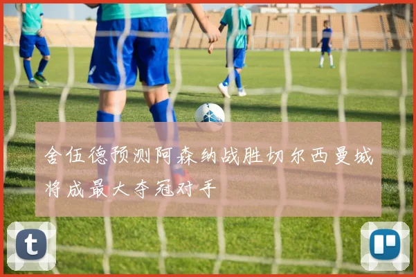 舍伍德预测阿森纳战胜切尔西曼城将成最大夺冠对手