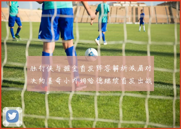 独行侠与掘金首发阵容解析浓眉对决约基奇小内姆哈德继续首发出战