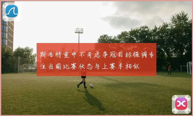 斯洛特重申不考虑争冠目标强调专注当前比赛状态与上赛季相似