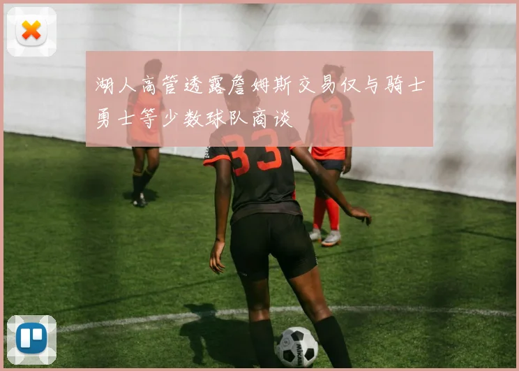 湖人高管透露詹姆斯交易仅与骑士勇士等少数球队商谈