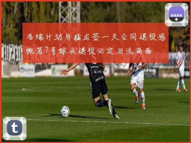 洛瑞计划与猛龙签一天合同退役感慨若7号球衣退役必定泪流满面
