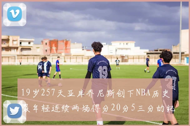 19岁257天亚库乔尼斯创下NBA历史最年轻连续两场得分20分5三分的纪录