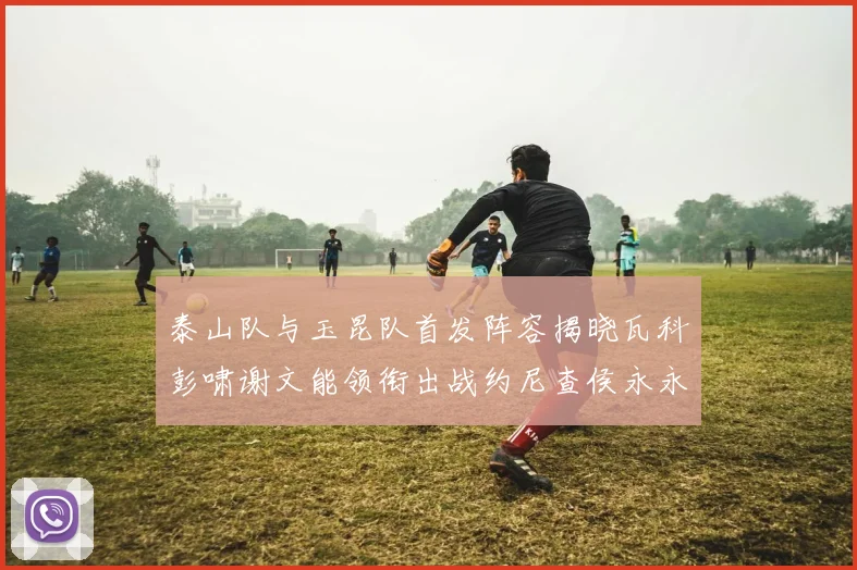 泰山队与玉昆队首发阵容揭晓瓦科彭啸谢文能领衔出战约尼查侯永永参赛