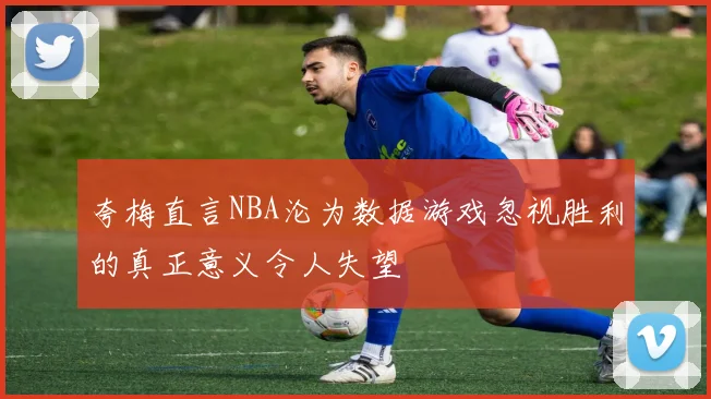 夸梅直言NBA沦为数据游戏忽视胜利的真正意义令人失望