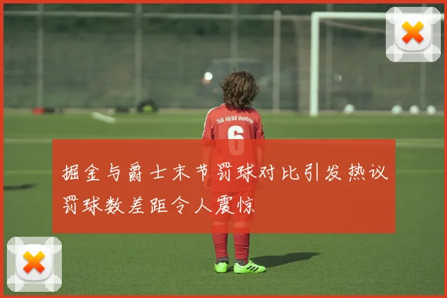 掘金与爵士末节罚球对比引发热议罚球数差距令人震惊