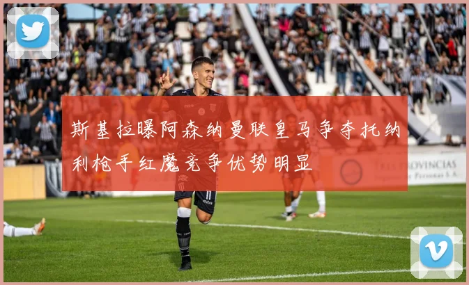 斯基拉曝阿森纳曼联皇马争夺托纳利枪手红魔竞争优势明显