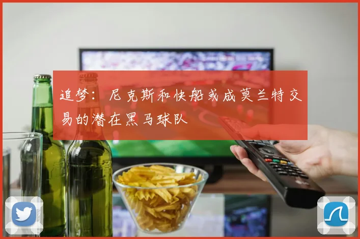 追梦：尼克斯和快船或成莫兰特交易的潜在黑马球队