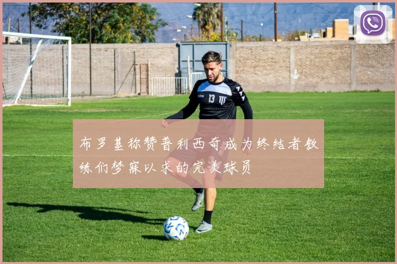 布罗基称赞普利西奇成为终结者教练们梦寐以求的完美球员